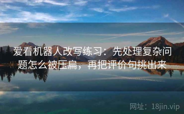 爱看机器人改写练习：先处理复杂问题怎么被压扁，再把评价句挑出来