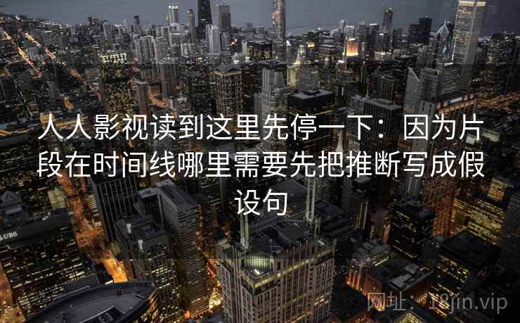 人人影视读到这里先停一下：因为片段在时间线哪里需要先把推断写成假设句