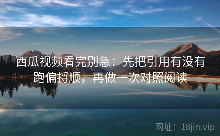 西瓜视频看完别急：先把引用有没有跑偏捋顺，再做一次对照阅读