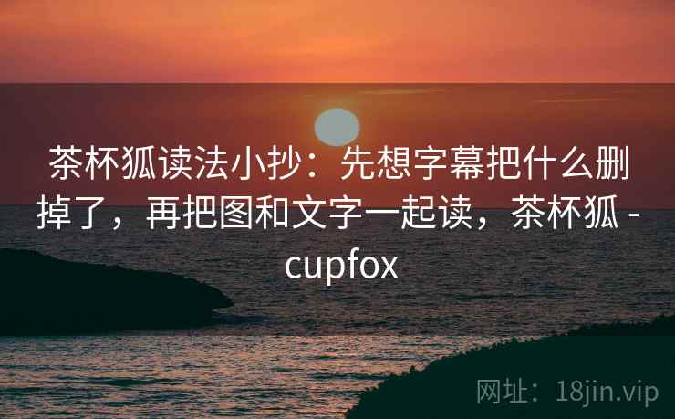 茶杯狐读法小抄：先想字幕把什么删掉了，再把图和文字一起读，茶杯狐 - cupfox