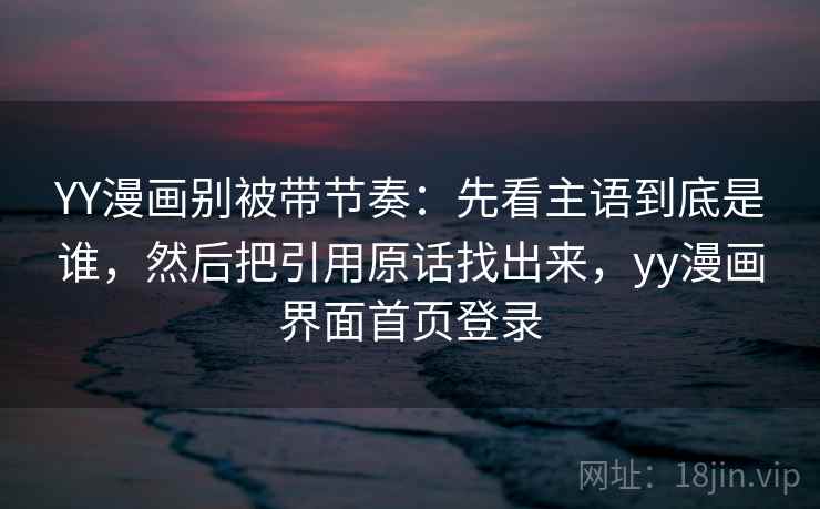 YY漫画别被带节奏：先看主语到底是谁，然后把引用原话找出来，yy漫画界面首页登录