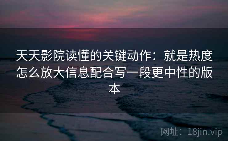 天天影院读懂的关键动作：就是热度怎么放大信息配合写一段更中性的版本