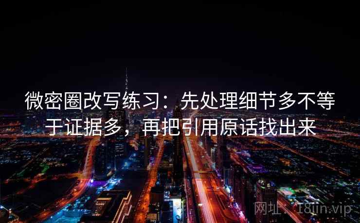 微密圈改写练习：先处理细节多不等于证据多，再把引用原话找出来